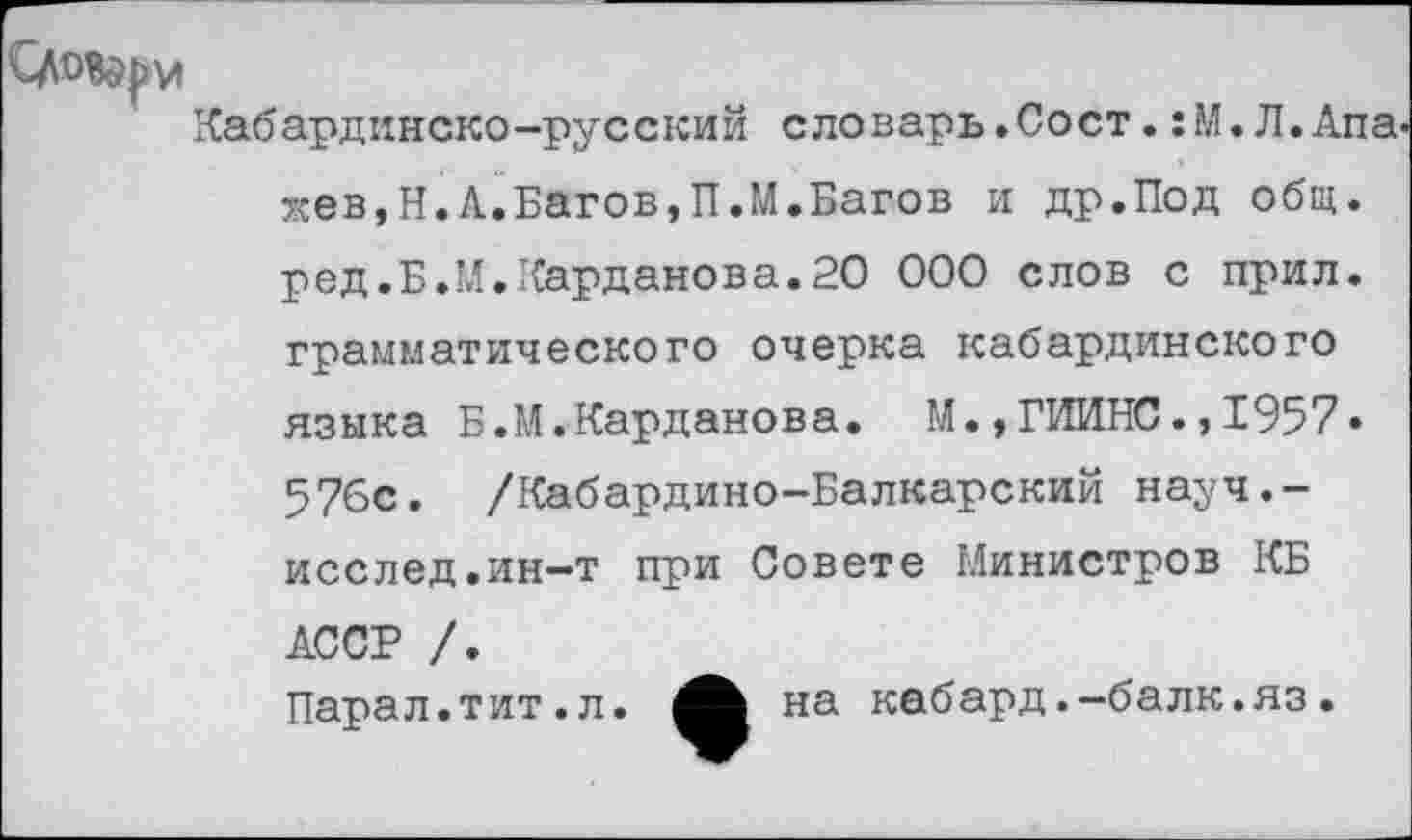 ﻿Кабардинско-русский словарь.Сост.:М.Л.Апа жев,Н.А.Багов,П.М.Багов и др.Под общ. ред.Б.М.Карданова.20 ООО слов с прил. грамматического очерка кабардинского языка Б.М.Карданова. М.,ГИИНС.,1957» 576с. /Кабардино-Балкарский науч.-исслед,ин-т при Совете Министров КБ АССР /. Парал.тит.л. на кабард.-балк.яз.